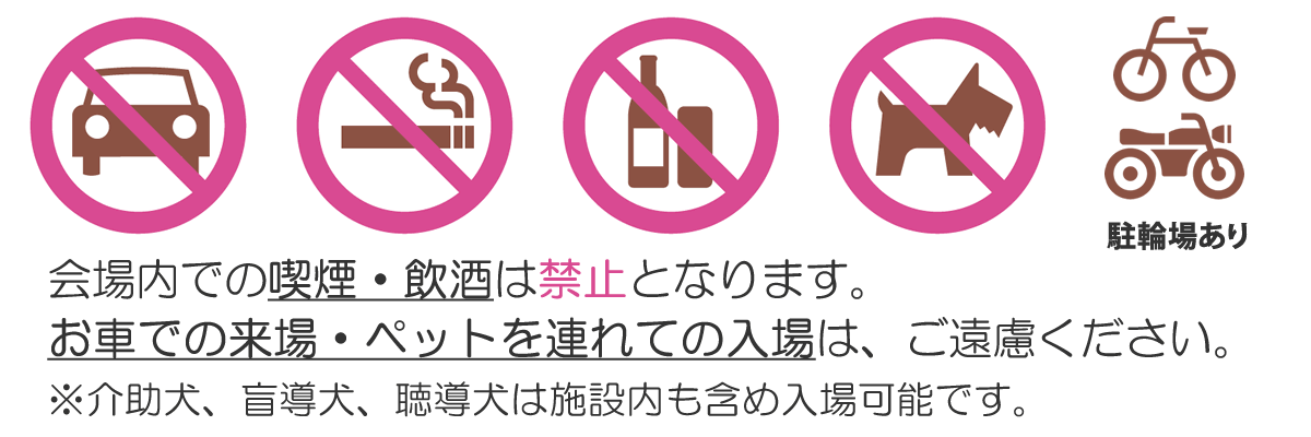 会場内での喫煙・飲酒は禁止となります。お車での来場・ペットを連れての入場は、ご遠慮ください。※介助犬、盲導犬、聴導犬は施設内も含め入場可能です。